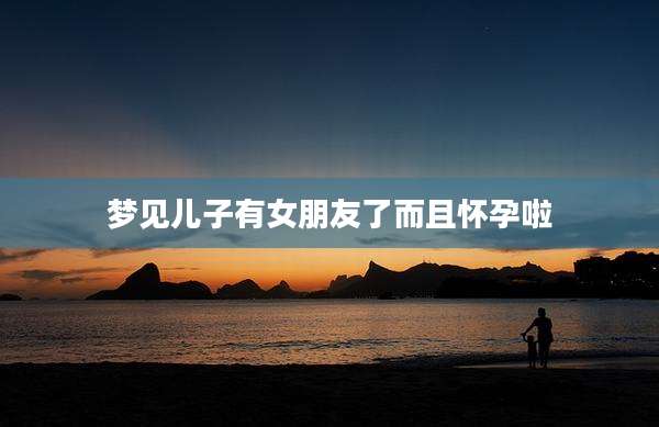 梦见儿子有女朋友了而且怀孕啦