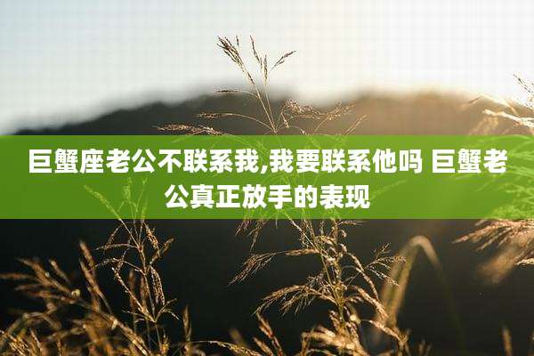 巨蟹座老公不联系我,我要联系他吗 巨蟹老公真正放手的表现