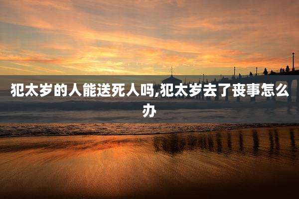 犯太岁的人能送死人吗,犯太岁去了丧事怎么办