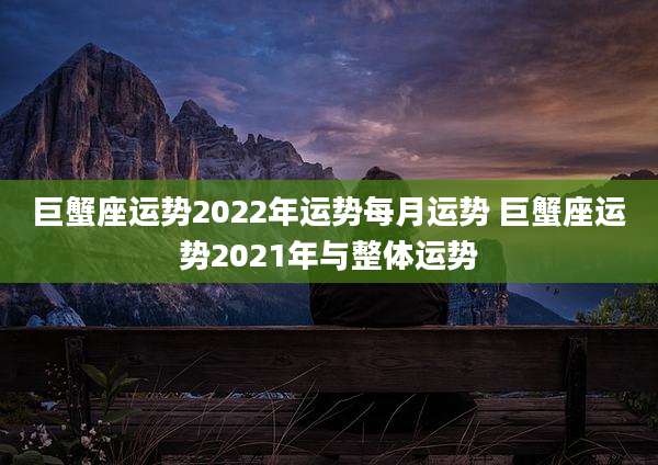 巨蟹座运势2022年运势每月运势 巨蟹座运势2021年与整体运势