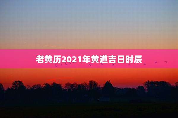 老黄历2021年黄道吉日时辰