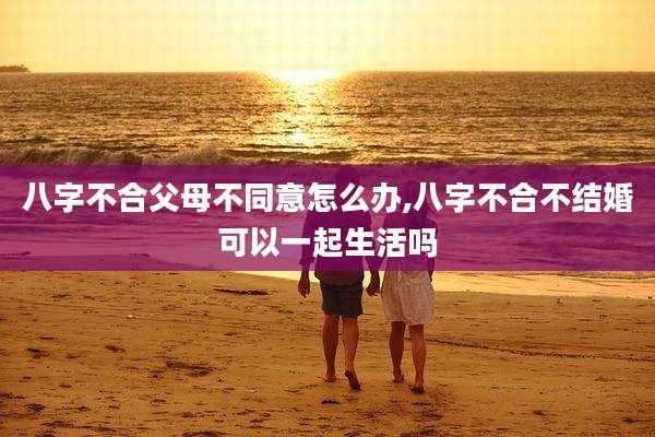 八字不合父母不同意怎么办,八字不合不结婚可以一起生活吗