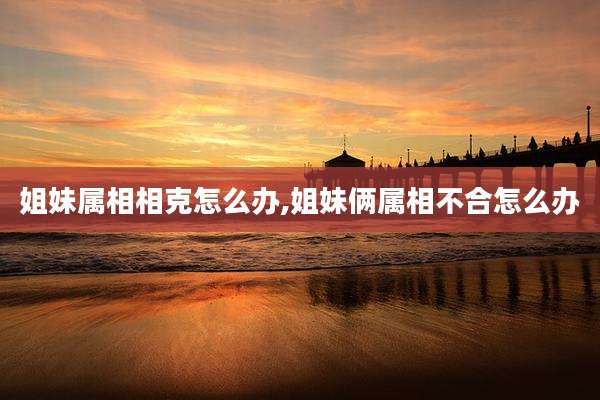姐妹属相相克怎么办,姐妹俩属相不合怎么办