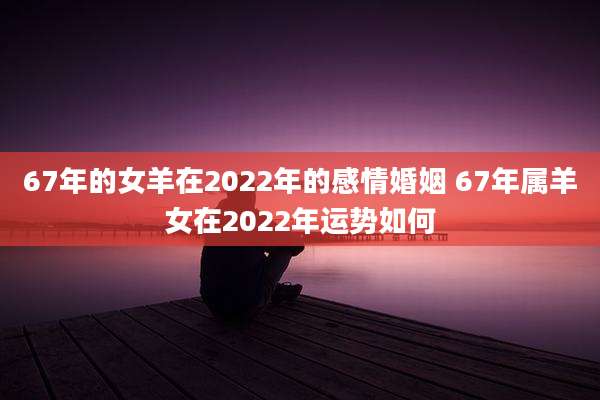 67年的女羊在2022年的感情婚姻 67年属羊女在2022年运势如何