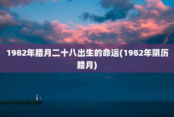 1982年腊月二十八出生的命运(1982年阴历腊月)