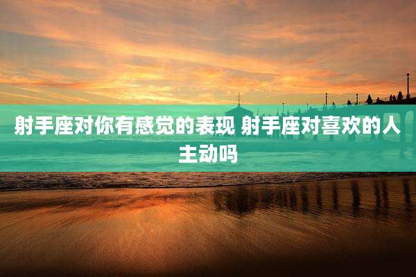 射手座对你有感觉的表现 射手座对喜欢的人主动吗