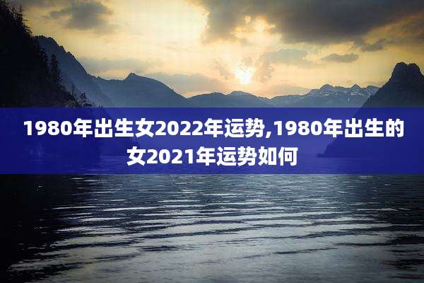 1980年出生女2022年运势,1980年出生的女2021年运势如何