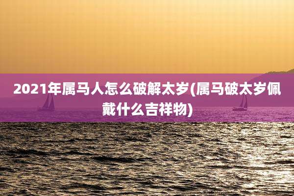 2021年属马人怎么破解太岁(属马破太岁佩戴什么吉祥物)