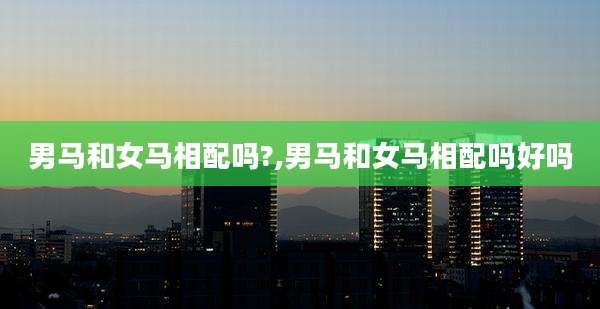 男马和女马相配吗?,男马和女马相配吗好吗