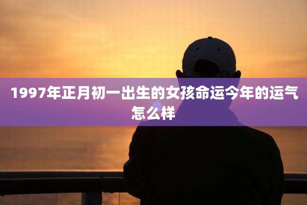 1997年正月初一出生的女孩命运今年的运气怎么样
