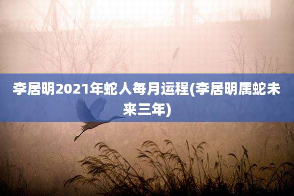 李居明2021年蛇人每月运程(李居明属蛇未来三年)