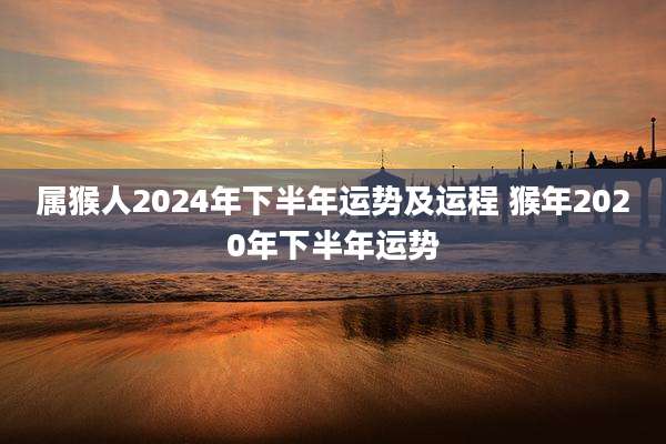 属猴人2024年下半年运势及运程 猴年2020年下半年运势