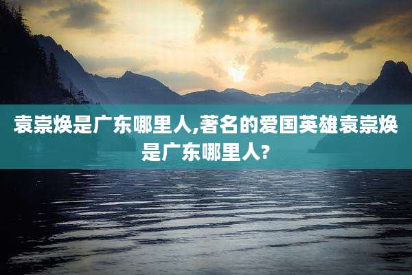 袁崇焕是广东哪里人,著名的爱国英雄袁崇焕是广东哪里人?