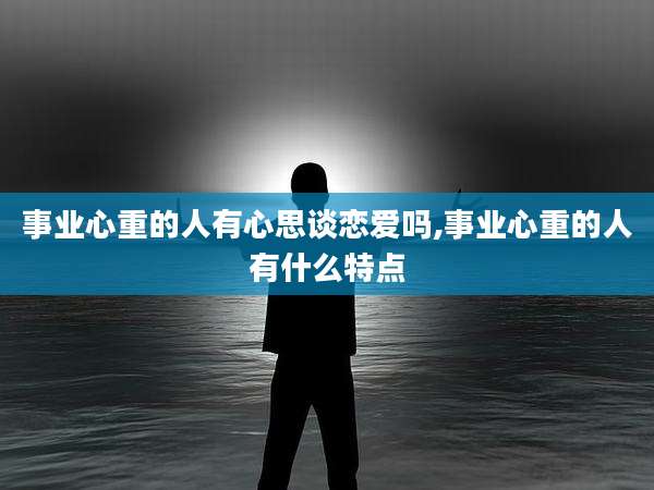 事业心重的人有心思谈恋爱吗,事业心重的人有什么特点