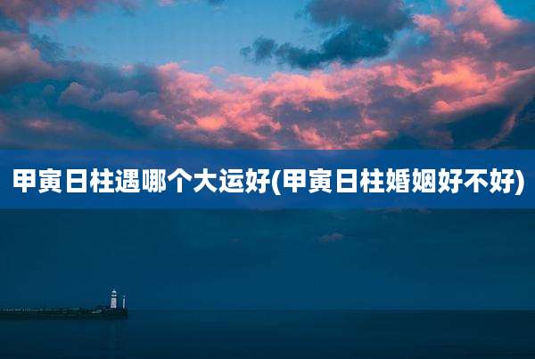 甲寅日柱遇哪个大运好(甲寅日柱婚姻好不好)