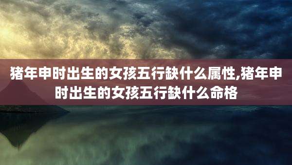 猪年申时出生的女孩五行缺什么属性,猪年申时出生的女孩五行缺什么命格
