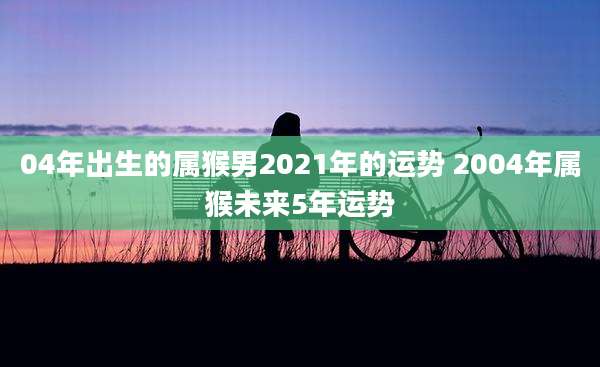 04年出生的属猴男2021年的运势 2004年属猴未来5年运势