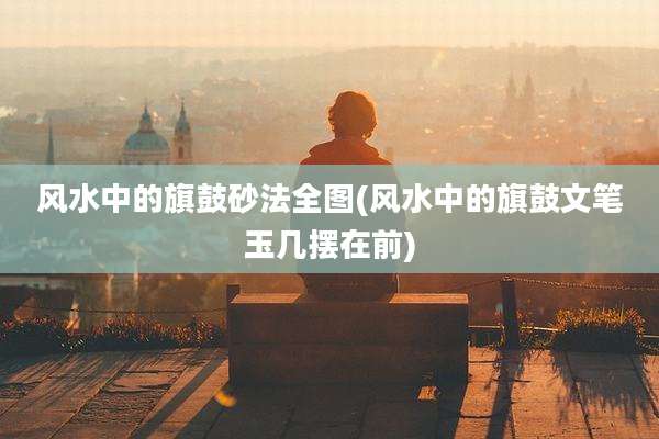 风水中的旗鼓砂法全图(风水中的旗鼓文笔玉几摆在前)