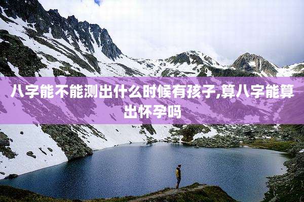 八字能不能测出什么时候有孩子,算八字能算出怀孕吗