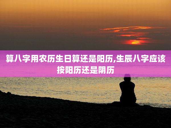 算八字用农历生日算还是阳历,生辰八字应该按阳历还是阴历