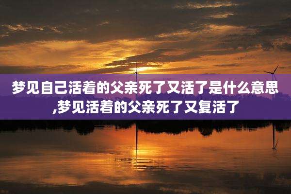 梦见自己活着的父亲死了又活了是什么意思,梦见活着的父亲死了又复活了