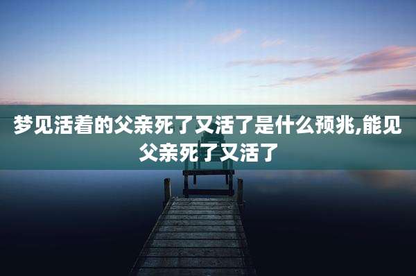 梦见活着的父亲死了又活了是什么预兆,能见父亲死了又活了