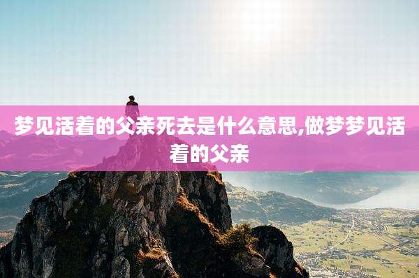 梦见活着的父亲死去是什么意思,做梦梦见活着的父亲