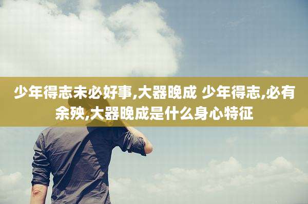 少年得志未必好事,大器晚成 少年得志,必有余殃,大器晚成是什么身心特征