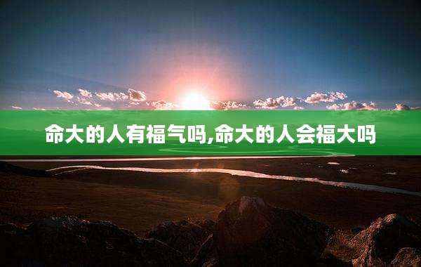 命大的人有福气吗,命大的人会福大吗