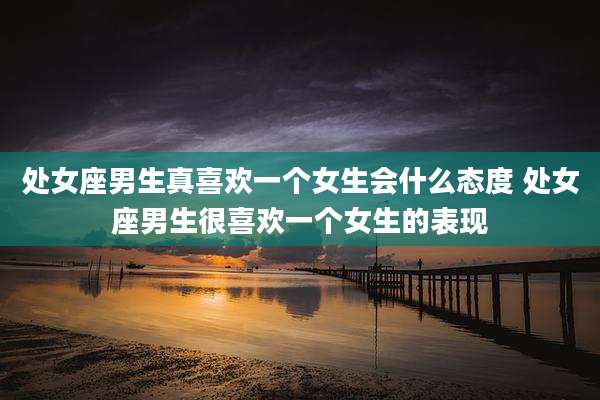 处女座男生真喜欢一个女生会什么态度 处女座男生很喜欢一个女生的表现