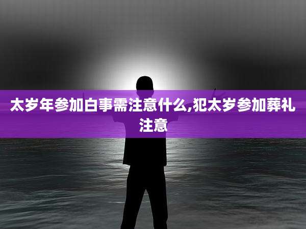 太岁年参加白事需注意什么,犯太岁参加葬礼注意