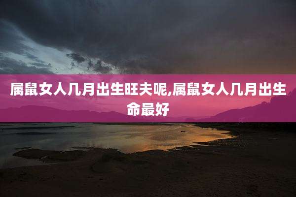 属鼠女人几月出生旺夫呢,属鼠女人几月出生命最好