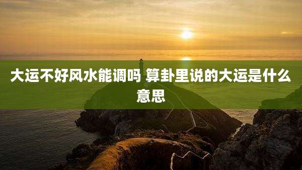 大运不好风水能调吗 算卦里说的大运是什么意思