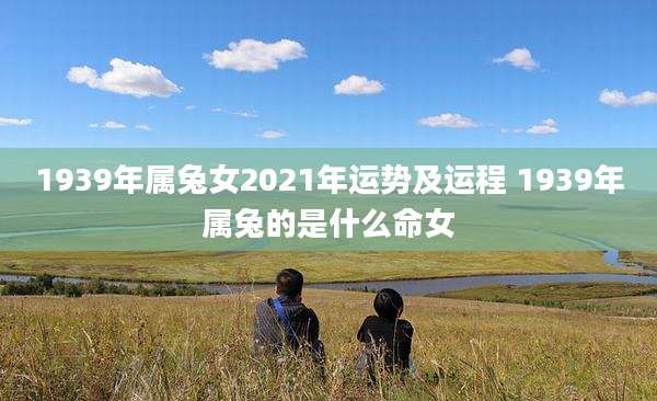 1939年属兔女2021年运势及运程 1939年属兔的是什么命女