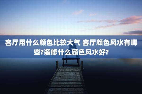 客厅用什么颜色比较大气 客厅颜色风水有哪些?装修什么颜色风水好?