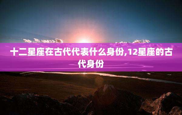 十二星座在古代代表什么身份,12星座的古代身份