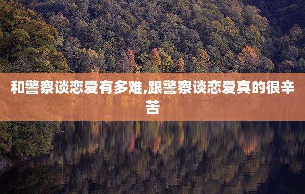 和警察谈恋爱有多难,跟警察谈恋爱真的很辛苦