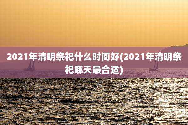 2021年清明祭祀什么时间好(2021年清明祭祀哪天最合适)