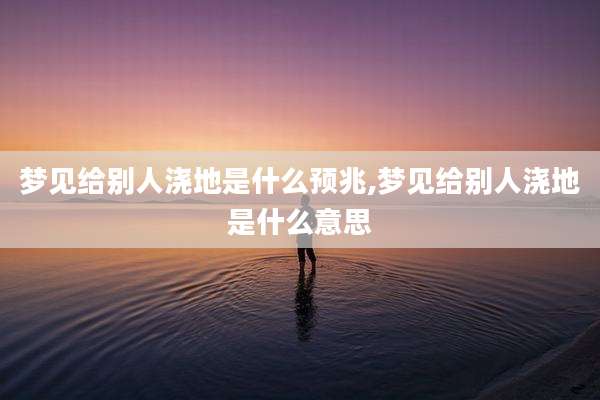 梦见给别人浇地是什么预兆,梦见给别人浇地是什么意思