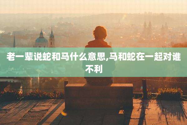 老一辈说蛇和马什么意思,马和蛇在一起对谁不利
