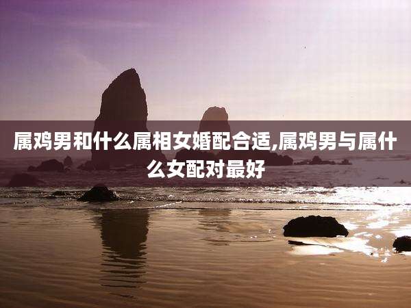 属鸡男和什么属相女婚配合适,属鸡男与属什么女配对最好