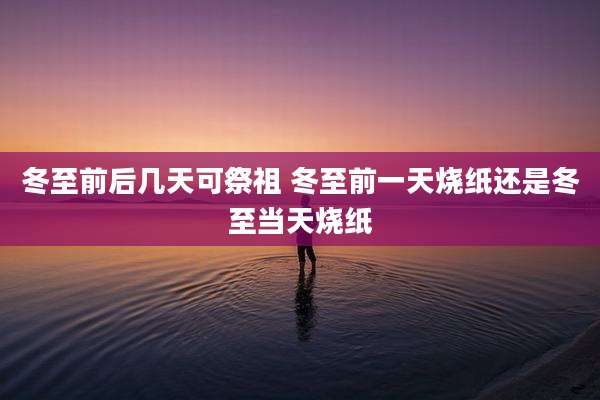 冬至前后几天可祭祖 冬至前一天烧纸还是冬至当天烧纸
