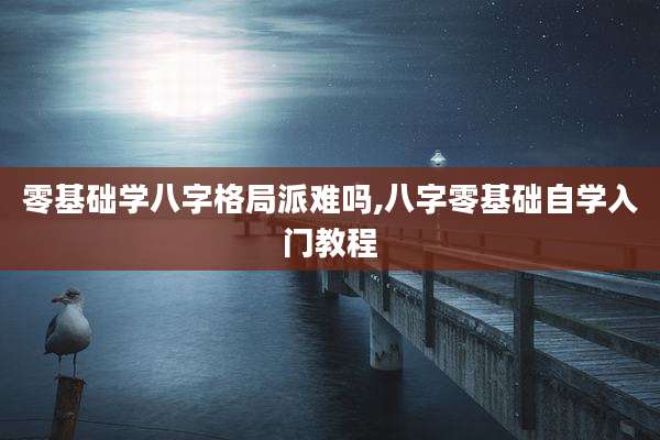 零基础学八字格局派难吗,八字零基础自学入门教程
