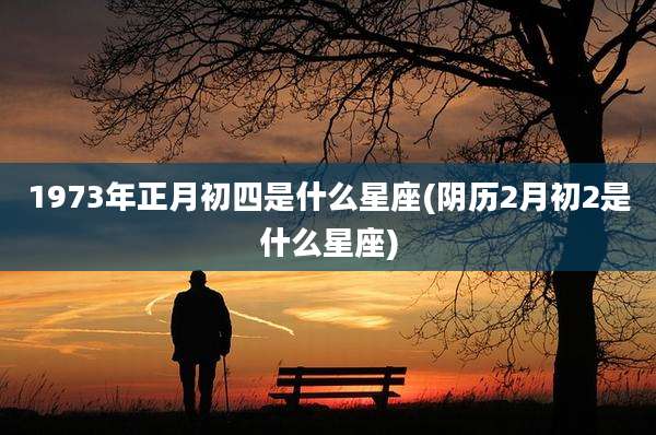 1973年正月初四是什么星座(阴历2月初2是什么星座)