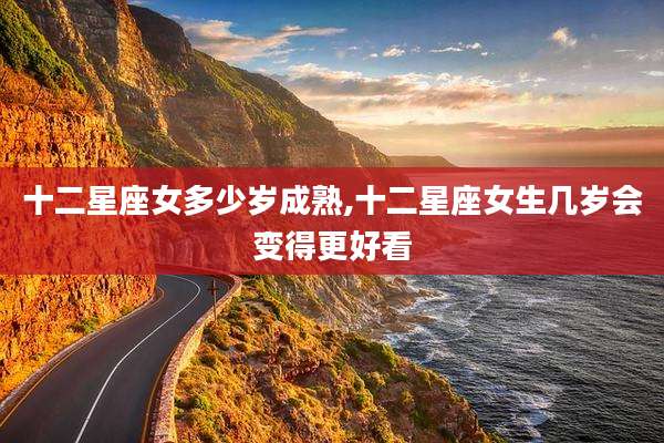 十二星座女多少岁成熟,十二星座女生几岁会变得更好看