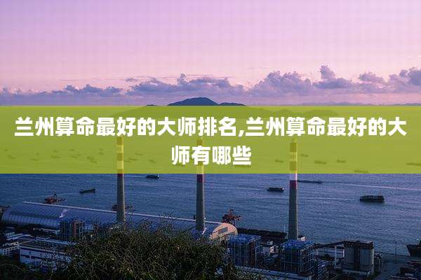 兰州算命最好的大师排名,兰州算命最好的大师有哪些
