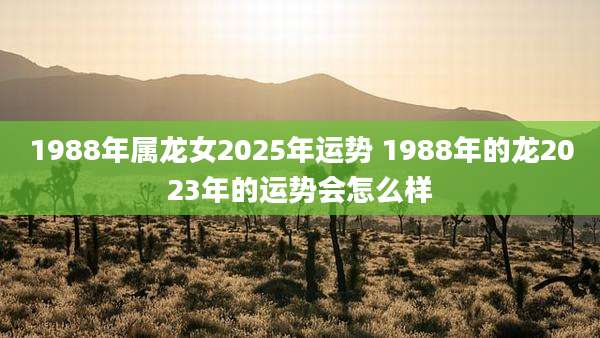 1988年属龙女2025年运势 1988年的龙2023年的运势会怎么样