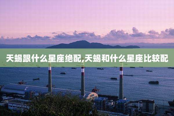 天蝎跟什么星座绝配,天蝎和什么星座比较配