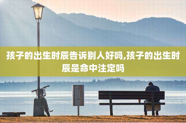 孩子的出生时辰告诉别人好吗,孩子的出生时辰是命中注定吗