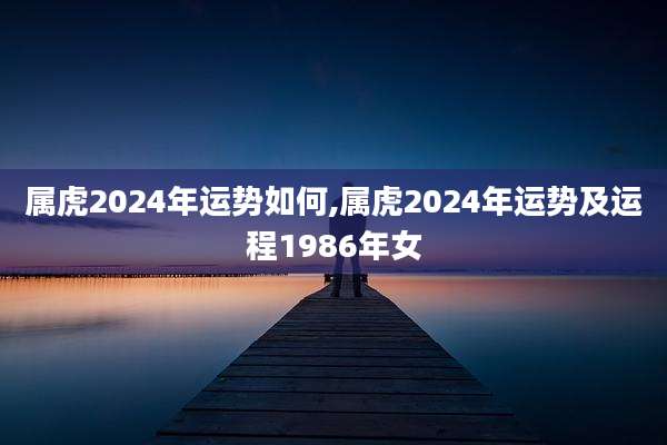 属虎2024年运势如何,属虎2024年运势及运程1986年女